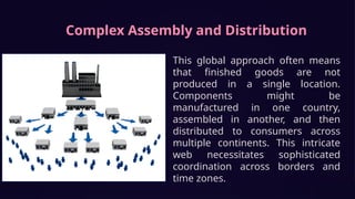 Complex Assembly and Distribution
This global approach often means
that finished goods are not
produced in a single location.
Components might be
manufactured in one country,
assembled in another, and then
distributed to consumers across
multiple continents. This intricate
web necessitates sophisticated
coordination across borders and
time zones.
 