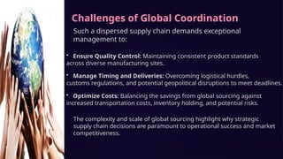 Challenges of Global Coordination
Such a dispersed supply chain demands exceptional
management to:
• Ensure Quality Control: Maintaining consistent product standards
across diverse manufacturing sites.
• Manage Timing and Deliveries: Overcoming logistical hurdles,
customs regulations, and potential geopolitical disruptions to meet deadlines.
• Optimize Costs: Balancing the savings from global sourcing against
increased transportation costs, inventory holding, and potential risks.
The complexity and scale of global sourcing highlight why strategic
supply chain decisions are paramount to operational success and market
competitiveness.
 