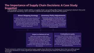 The Importance of Supply Chain Decisions: A Case Study
Snapshot
The strategic choices made within a supply chain can profoundly impact a company's bottom line and
competitive standing. Let's consider a practical example to illustrate this point.
Direct Shipping Strategy
A retailer decides to ship products directly from
overseas factories to customers, bypassing
traditional warehouses and distribution centers.
This decision, aimed at reducing handling costs
and potentially speeding up delivery, has
significant implications for both cost and
customer experience.
Impact on Delivery & Cost
While direct shipping might lower
warehousing expenses, it could introduce
challenges such as longer transit times,
increased customs complexities, and less
control over the "last mile" delivery,
potentially leading to higher per-item
shipping costs and varied delivery speeds for
the customer.
Inventory Policy Adjustments
Conversely, making a strategic decision on
inventory levels can dramatically alter
outcomes. By implementing a just-in-time (JIT)
inventory system, a company aims to reduce
holding costs and waste. This requires precise
forecasting and strong supplier relationships,
but can greatly improve responsiveness to
market demand.
Profitability & Loyalty
Ultimately, these effective supply chain decisions
—whether concerning shipping routes or
inventory strategies—directly contribute to
profitability by optimizing costs and enhancing
operational efficiency. Crucially, they also build
customer loyalty by ensuring reliable, timely,
and high-quality product delivery, fostering trust
and repeat business.
These scenarios underscore how every major supply chain decision is a strategic lever that can either propel
a business forward or create significant headwinds, emphasizing the need for meticulous planning and
foresight.
 
