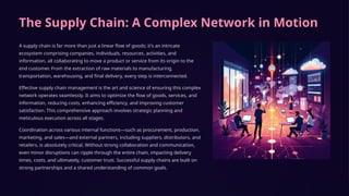 The Supply Chain: A Complex Network in Motion
A supply chain is far more than just a linear flow of goods; it's an intricate
ecosystem comprising companies, individuals, resources, activities, and
information, all collaborating to move a product or service from its origin to the
end customer. From the extraction of raw materials to manufacturing,
transportation, warehousing, and final delivery, every step is interconnected.
Effective supply chain management is the art and science of ensuring this complex
network operates seamlessly. It aims to optimize the flow of goods, services, and
information, reducing costs, enhancing efficiency, and improving customer
satisfaction. This comprehensive approach involves strategic planning and
meticulous execution across all stages.
Coordination across various internal functions—such as procurement, production,
marketing, and sales—and external partners, including suppliers, distributors, and
retailers, is absolutely critical. Without strong collaboration and communication,
even minor disruptions can ripple through the entire chain, impacting delivery
times, costs, and ultimately, customer trust. Successful supply chains are built on
strong partnerships and a shared understanding of common goals.
 