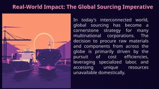Real-World Impact: The Global Sourcing Imperative
In today's interconnected world,
global sourcing has become a
cornerstone strategy for many
multinational corporations. The
decision to procure raw materials
and components from across the
globe is primarily driven by the
pursuit of cost efficiencies,
leveraging specialized labor, and
accessing unique resources
unavailable domestically.
 