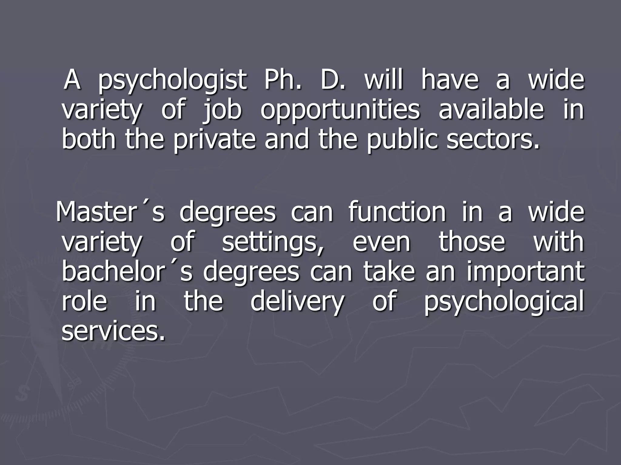 A psychologist Ph. D. will have a wide
variety of job opportunities available in
both the private and the public sectors.
Master´s degrees can function in a wide
variety of settings, even those with
bachelor´s degrees can take an important
role in the delivery of psychological
services.
 