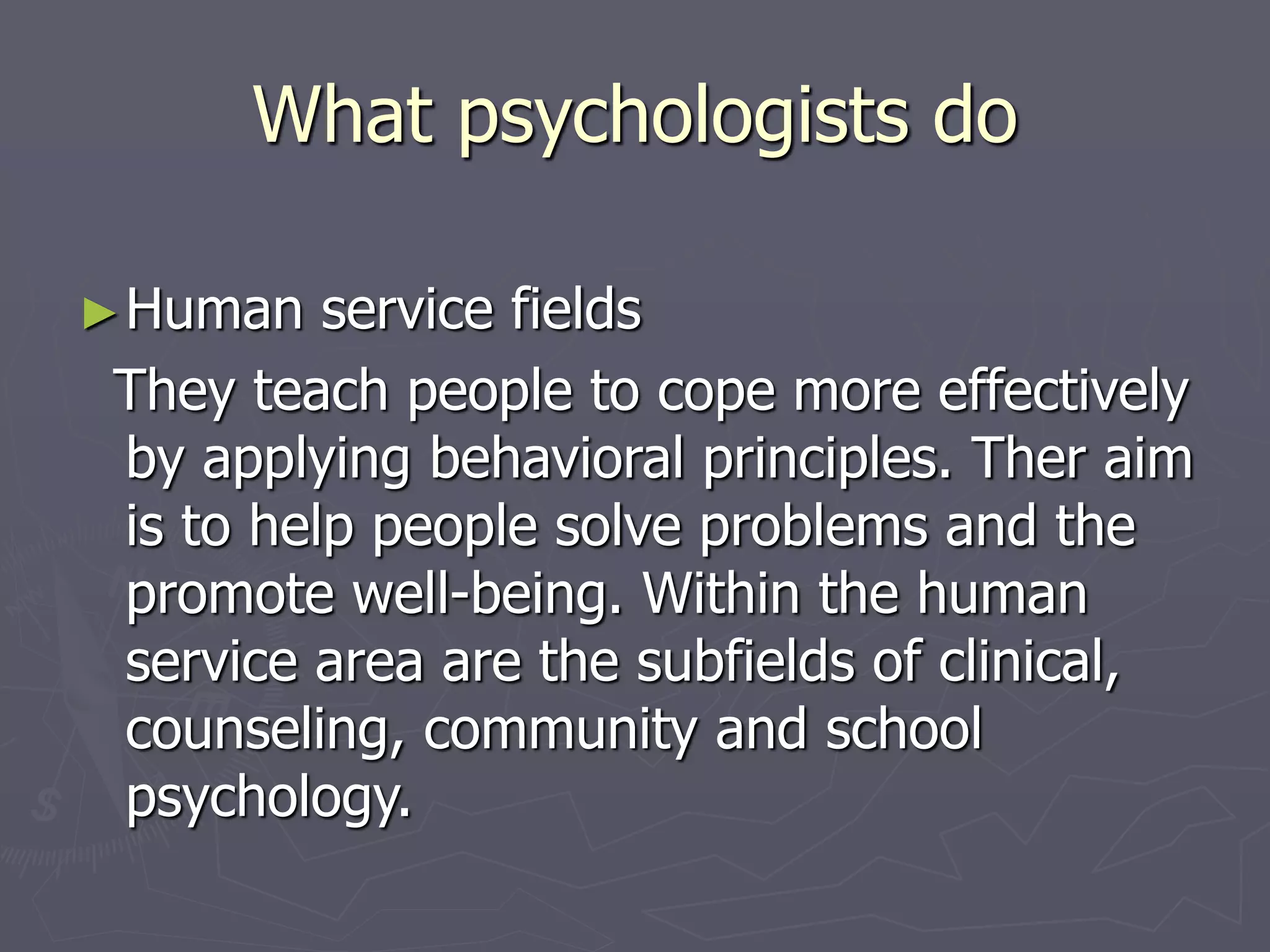 What psychologists do
►Human service fields
They teach people to cope more effectively
by applying behavioral principles. Ther aim
is to help people solve problems and the
promote well-being. Within the human
service area are the subfields of clinical,
counseling, community and school
psychology.
 