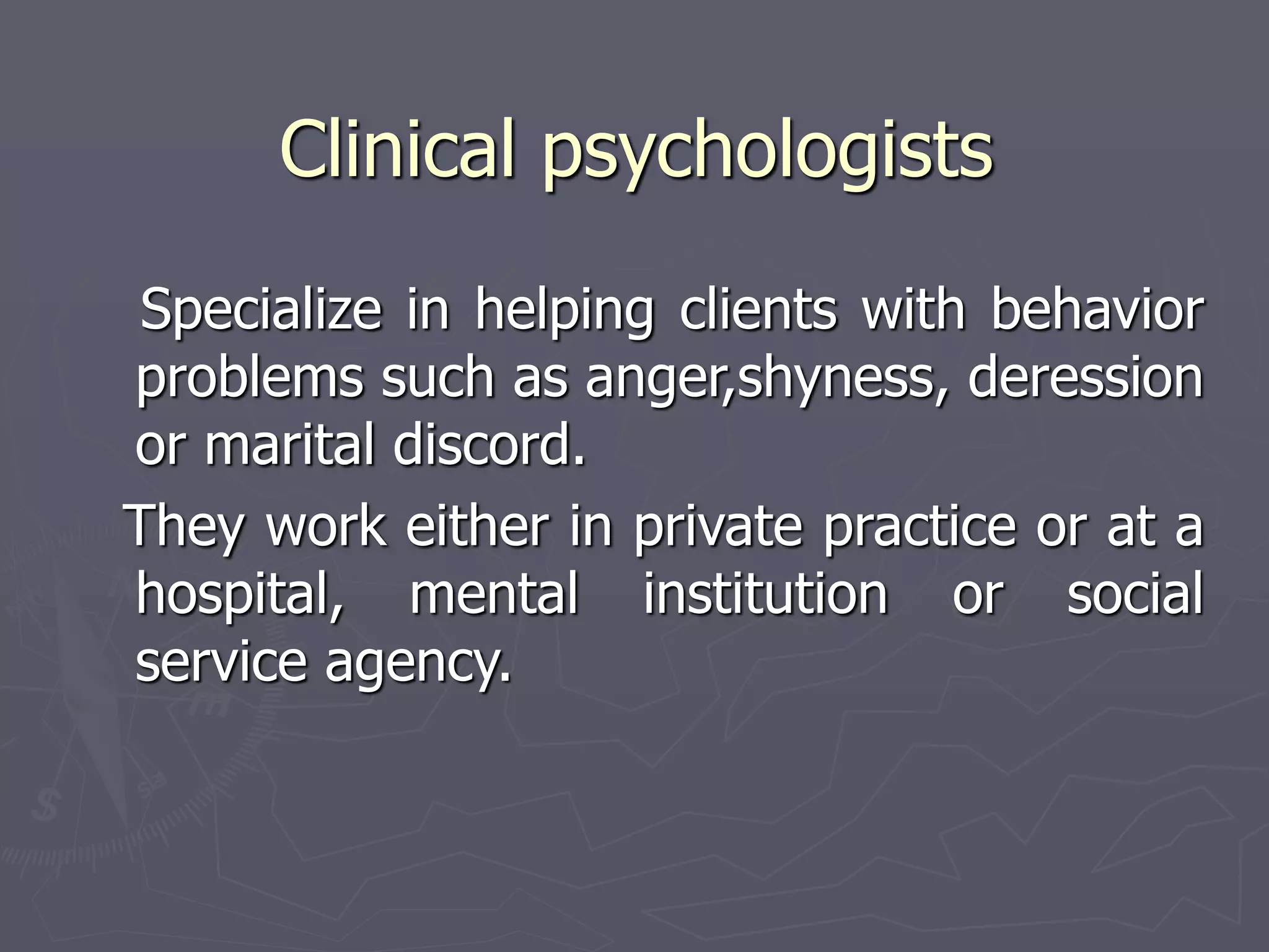 Clinical psychologists
Specialize in helping clients with behavior
problems such as anger,shyness, deression
or marital discord.
They work either in private practice or at a
hospital, mental institution or social
service agency.
 