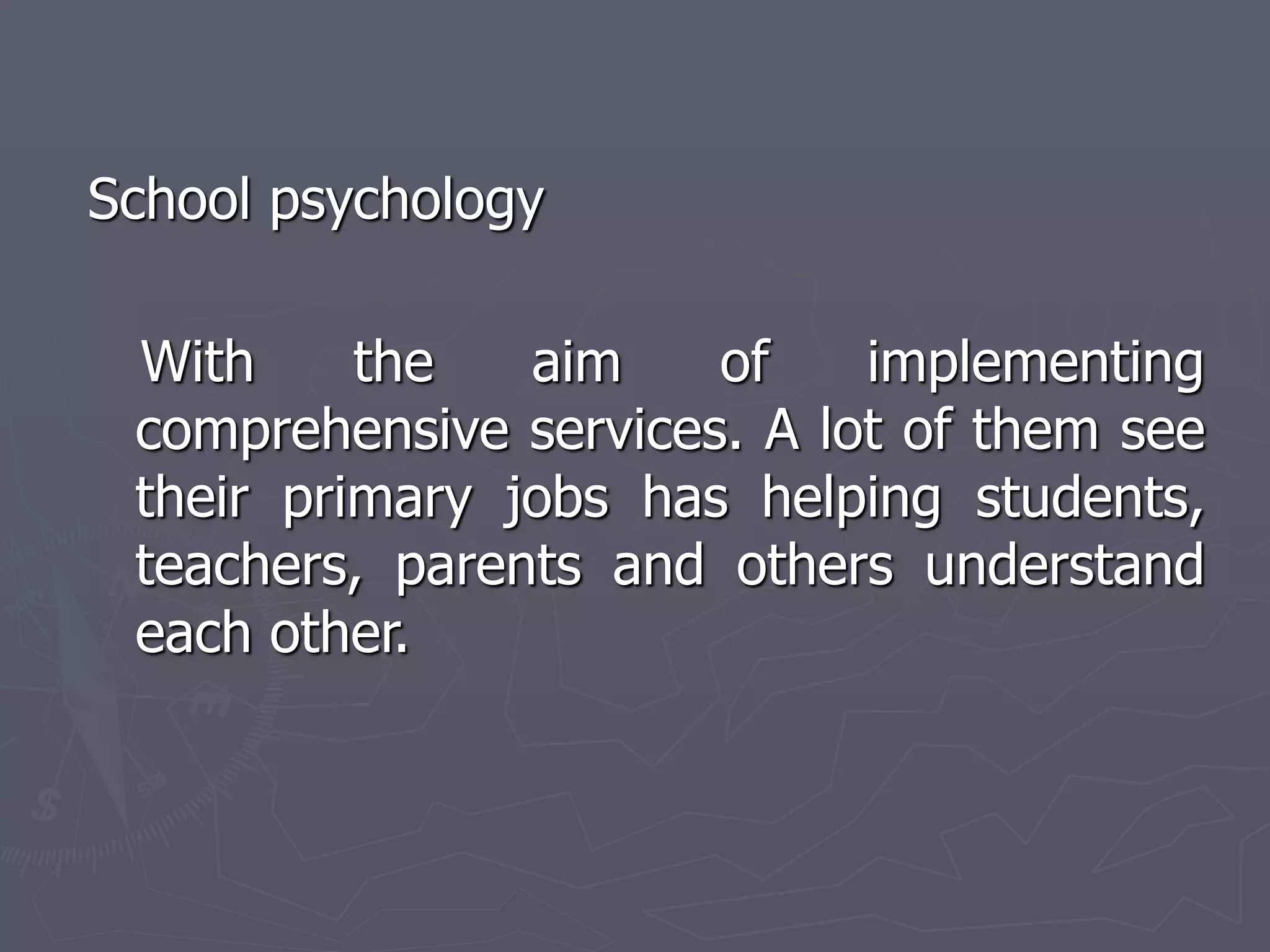 School psychology
With the aim of implementing
comprehensive services. A lot of them see
their primary jobs has helping students,
teachers, parents and others understand
each other.
 
