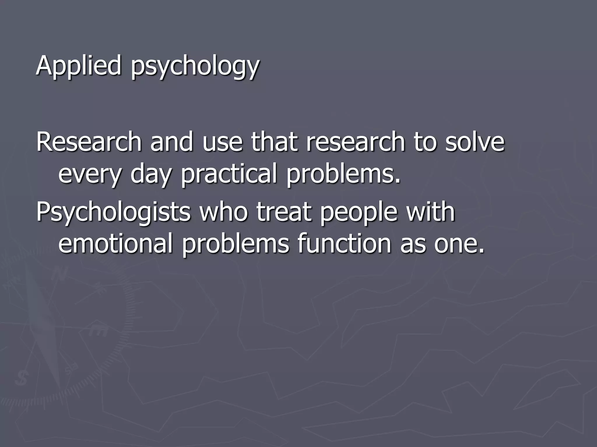 Applied psychology
Research and use that research to solve
every day practical problems.
Psychologists who treat people with
emotional problems function as one.
 