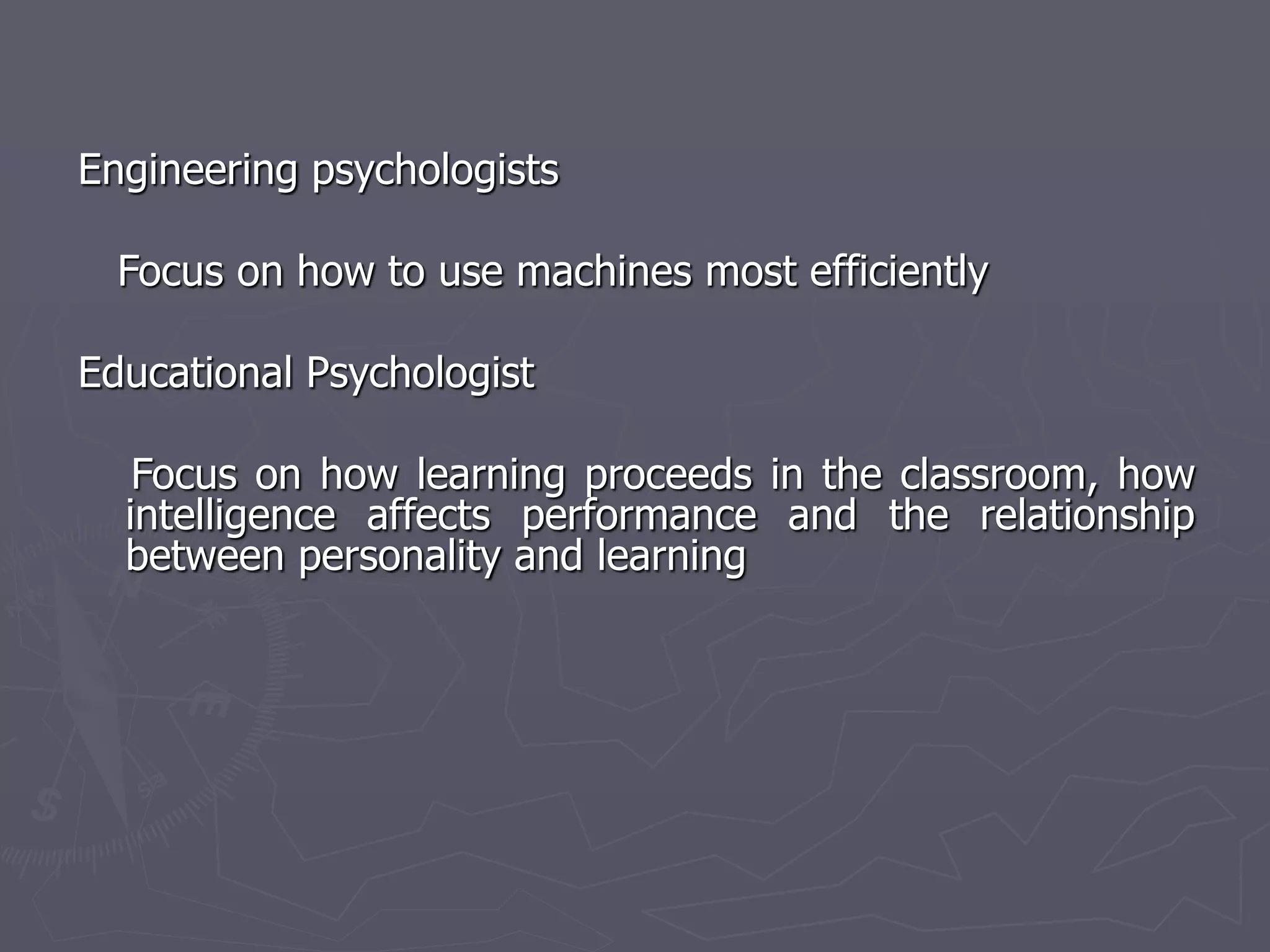 Engineering psychologists
Focus on how to use machines most efficiently
Educational Psychologist
Focus on how learning proceeds in the classroom, how
intelligence affects performance and the relationship
between personality and learning
 