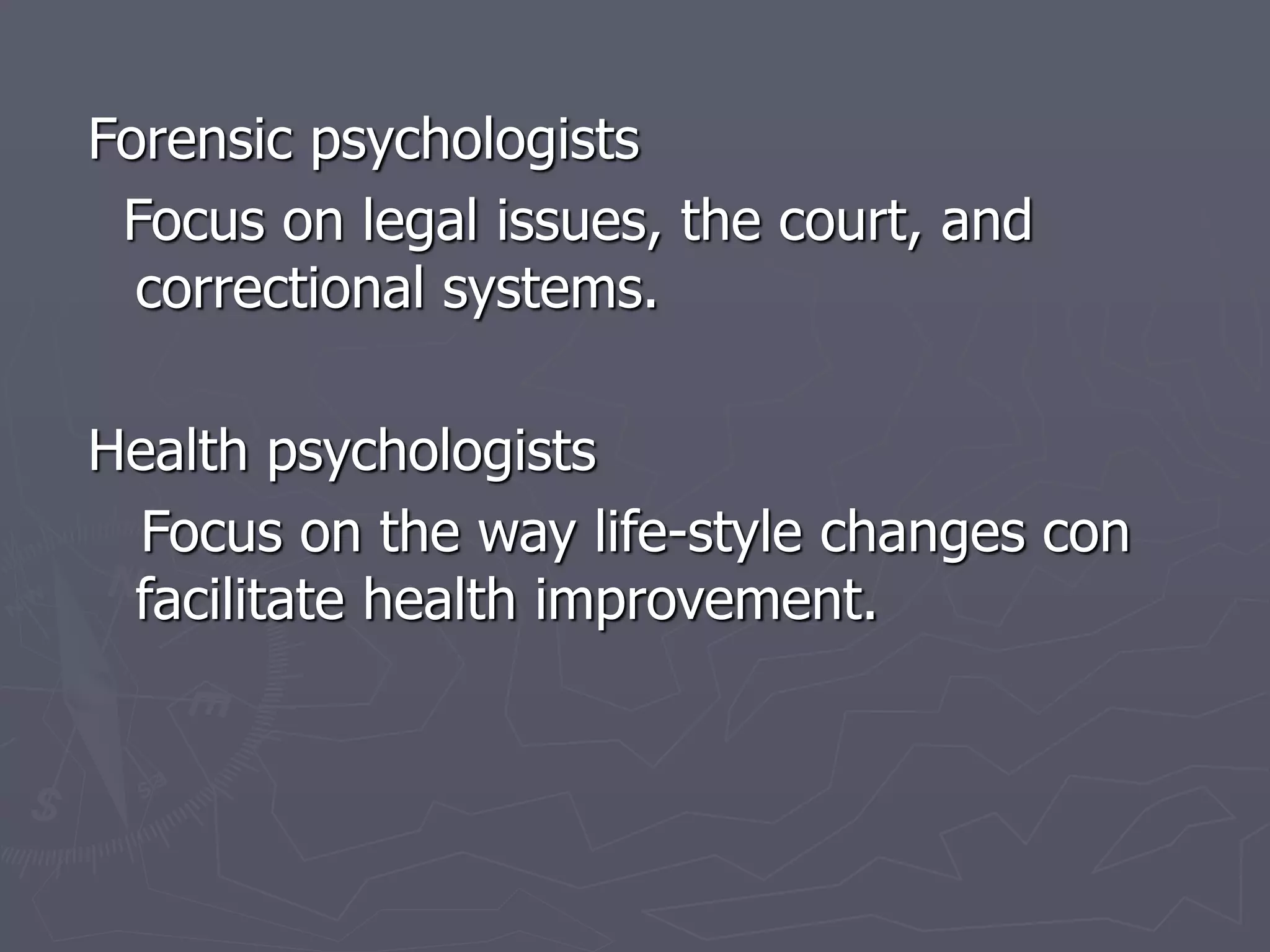Forensic psychologists
Focus on legal issues, the court, and
correctional systems.
Health psychologists
Focus on the way life-style changes con
facilitate health improvement.
 