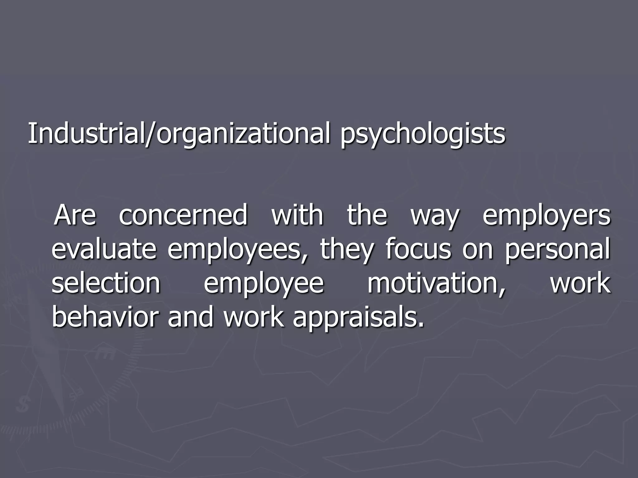 Industrial/organizational psychologists
Are concerned with the way employers
evaluate employees, they focus on personal
selection employee motivation, work
behavior and work appraisals.
 