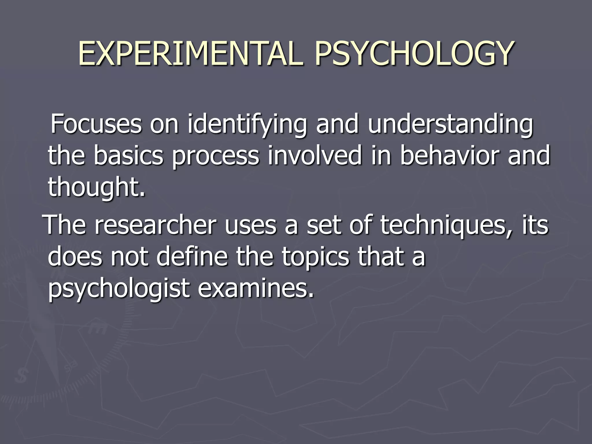 EXPERIMENTAL PSYCHOLOGY
Focuses on identifying and understanding
the basics process involved in behavior and
thought.
The researcher uses a set of techniques, its
does not define the topics that a
psychologist examines.
 
