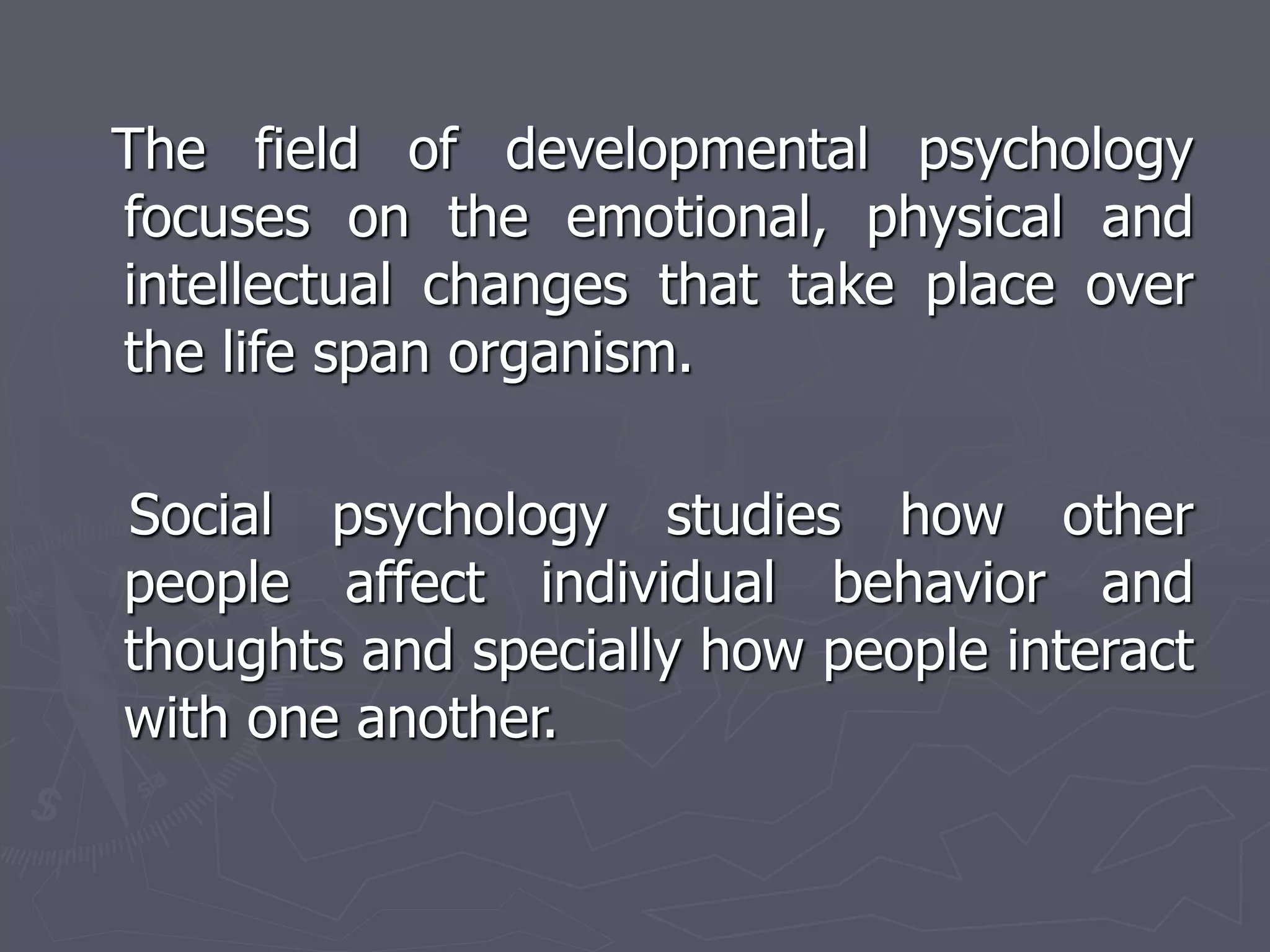 The field of developmental psychology
focuses on the emotional, physical and
intellectual changes that take place over
the life span organism.
Social psychology studies how other
people affect individual behavior and
thoughts and specially how people interact
with one another.
 