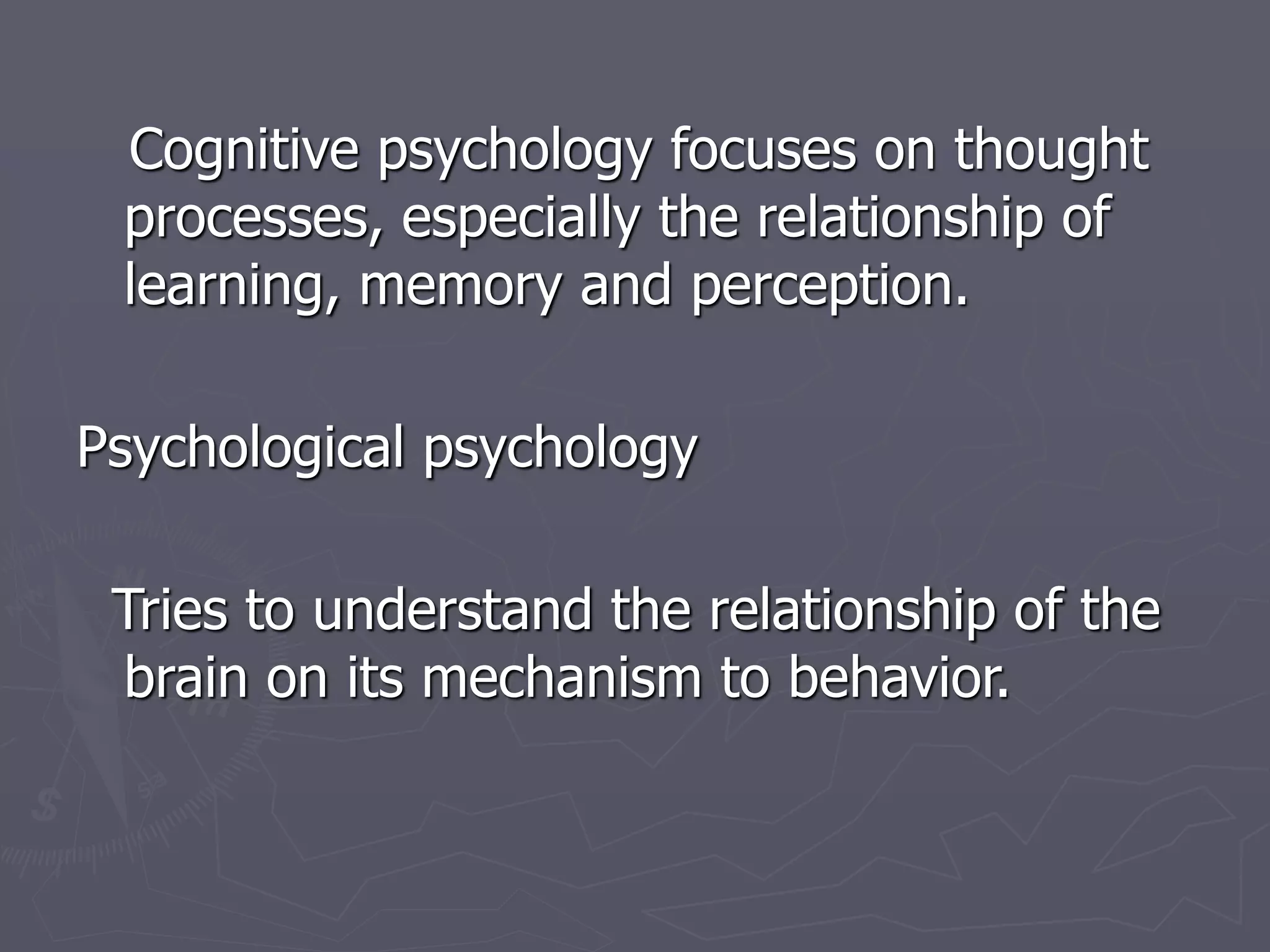 Cognitive psychology focuses on thought
processes, especially the relationship of
learning, memory and perception.
Psychological psychology
Tries to understand the relationship of the
brain on its mechanism to behavior.
 
