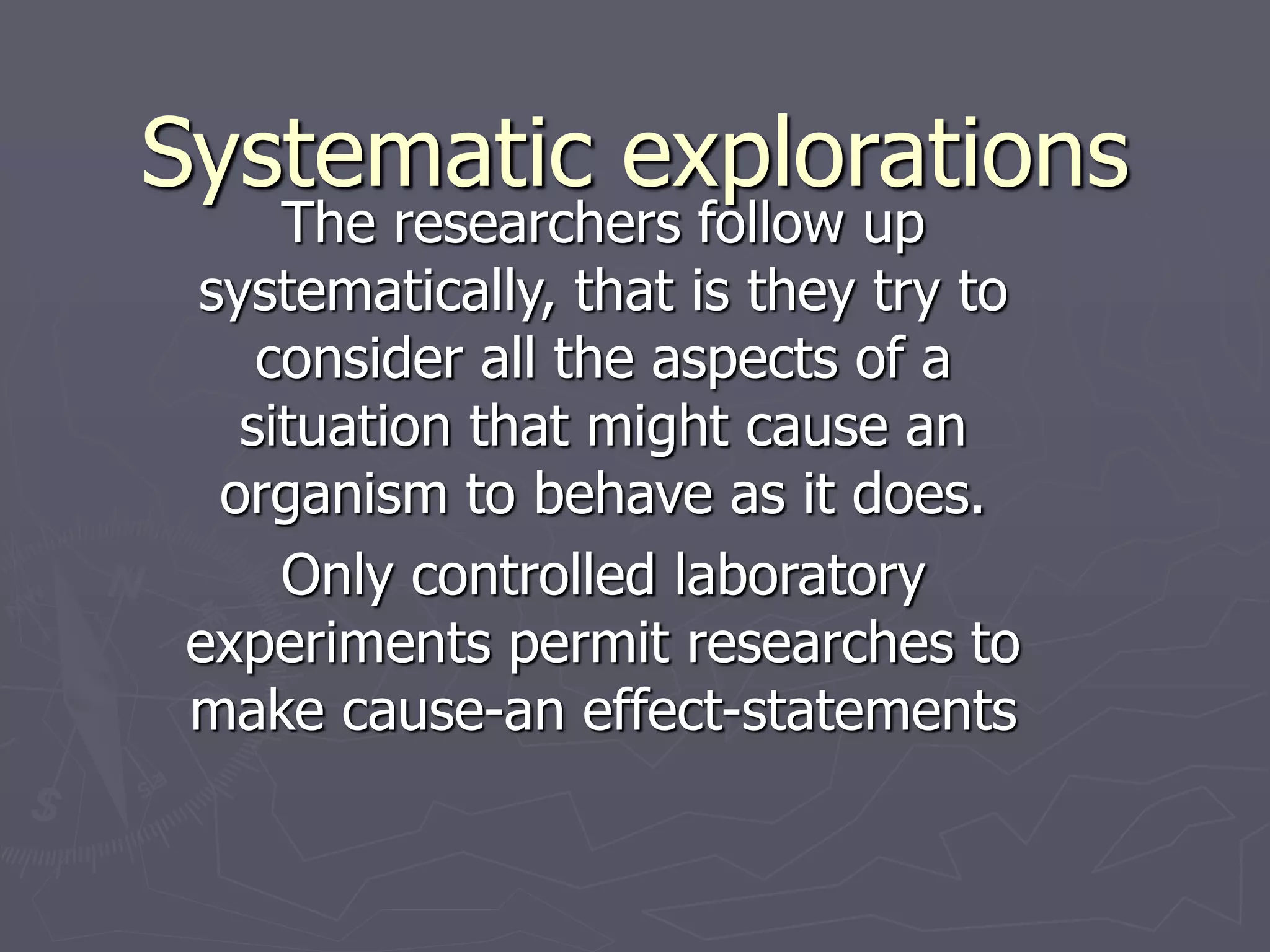 Systematic explorations
The researchers follow up
systematically, that is they try to
consider all the aspects of a
situation that might cause an
organism to behave as it does.
Only controlled laboratory
experiments permit researches to
make cause-an effect-statements
 
