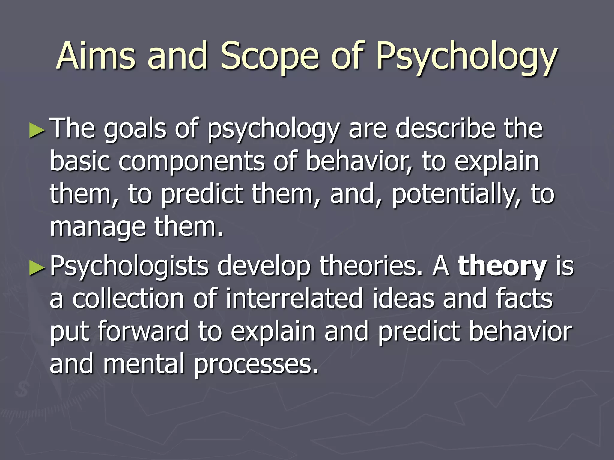 Aims and Scope of Psychology
►The goals of psychology are describe the
basic components of behavior, to explain
them, to predict them, and, potentially, to
manage them.
►Psychologists develop theories. A theory is
a collection of interrelated ideas and facts
put forward to explain and predict behavior
and mental processes.
 