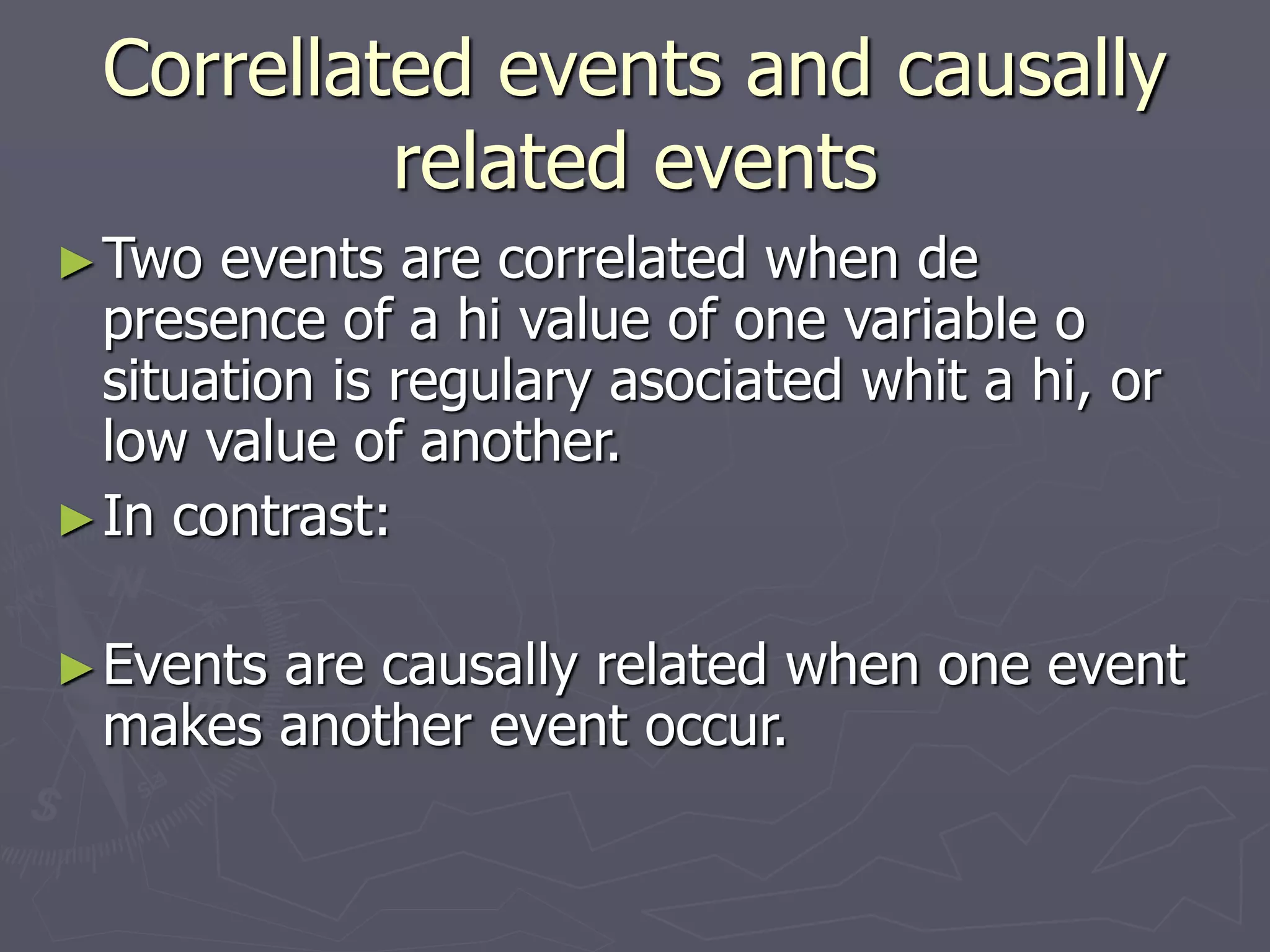 Correllated events and causally
related events
►Two events are correlated when de
presence of a hi value of one variable o
situation is regulary asociated whit a hi, or
low value of another.
►In contrast:
►Events are causally related when one event
makes another event occur.
 