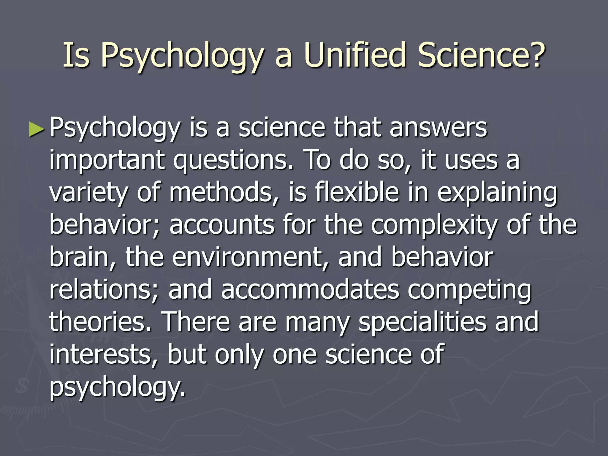 Is Psychology a Unified Science?
►Psychology is a science that answers
important questions. To do so, it uses a
variety of methods, is flexible in explaining
behavior; accounts for the complexity of the
brain, the environment, and behavior
relations; and accommodates competing
theories. There are many specialities and
interests, but only one science of
psychology.
 