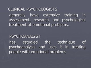 CLINICAL PSYCHOLOGISTS
generally have extensive training in
assessment, research, and psychological
treatment of emotional problems.
PSYCHOANALYST
has estudied the technique of
psychoanalysis and uses it in treating
people with emotional problems
 