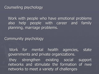 Counseling psychology
Work with people who have emotional problems
also help people with career and family
planning, marriage problems.
Community psychology
Work for mental health agencies, state
governments and private organizations.
they strengthen existing social support
networks and stimulate the formation of nwe
networks to meet a variety of challenges
 