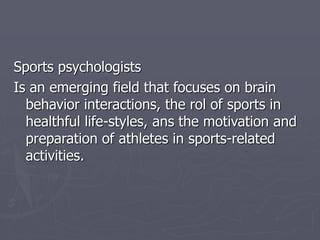 Sports psychologists
Is an emerging field that focuses on brain
behavior interactions, the rol of sports in
healthful life-styles, ans the motivation and
preparation of athletes in sports-related
activities.
 