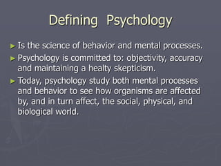 Defining Psychology
► Is the science of behavior and mental processes.
► Psychology is committed to: objectivity, accuracy
and maintaining a healty skepticism.
► Today, psychology study both mental processes
and behavior to see how organisms are affected
by, and in turn affect, the social, physical, and
biological world.
 