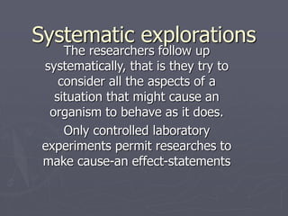 Systematic explorations
The researchers follow up
systematically, that is they try to
consider all the aspects of a
situation that might cause an
organism to behave as it does.
Only controlled laboratory
experiments permit researches to
make cause-an effect-statements
 