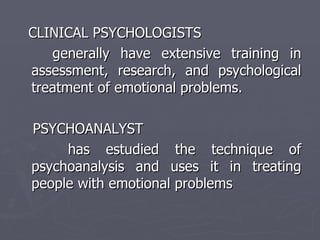 CLINICAL PSYCHOLOGISTS generally have extensive training in assessment, research, and psychological treatment of emotional problems. PSYCHOANALYST has estudied the technique of psychoanalysis and uses it in treating people with emotional problems 
