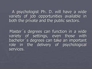 A psychologist Ph. D. will have a wide variety of job opportunities available in both the private and the public sectors. Master´s degrees can function in a wide variety of settings, even those with bachelor´s degrees can take an important role in the delivery of psychological services. 