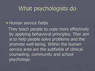 What psychologists do Human service fields  They teach people to cope more effectively by applying behavioral principles. Ther aim is to help people solve problems and the promote well-being. Within the human service area are the subfields of clinical, counseling, community and school psychology. 