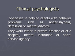Clinical psychologists Specialize in helping clients with behavior problems such as anger,shyness, deression or marital discord.  They work either in private practice or at a hospital, mental institution or social service agency.  