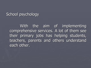 School psychology  With the aim of implementing comprehensive services. A lot of them see their primary jobs has helping students, teachers, parents and others understand each other.  