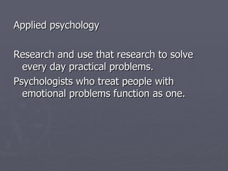 Applied psychology Research and use that research to solve every day practical problems. Psychologists who treat people with emotional problems function as one. 