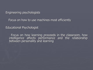 Engineering psychologists  Focus on how to use machines most efficiently  Educational Psychologist  Focus on how learning proceeds in the classroom, how intelligence affects performance and the relationship between personality and learning 