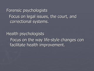 Forensic psychologists  Focus on legal issues, the court, and correctional systems.   Health  psychologists Focus on the way life-style changes con facilitate health improvement. 