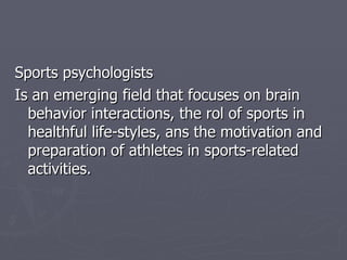 Sports  psychologists Is an emerging field that focuses on brain behavior interactions, the rol of sports in healthful life-styles, ans the motivation and preparation of athletes in sports-related activities. 