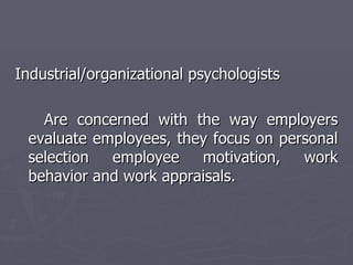 Industrial/organizational psychologists Are concerned with the way employers evaluate employees, they focus on personal selection employee motivation, work behavior and work appraisals. 