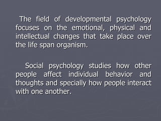 The field of developmental psychology focuses on the emotional, physical and intellectual changes that take place over the life span organism. Social psychology studies how other people affect individual behavior and thoughts and specially how people interact with one another. 