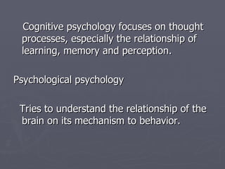 Cognitive psychology focuses on thought processes, especially the relationship of learning, memory and perception. Psychological psychology Tries to understand the relationship of the brain on its mechanism to behavior. 