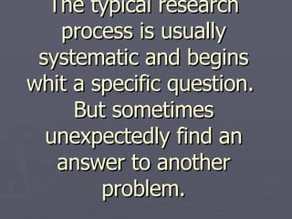 The typical research process is usually systematic and begins whit a specific question.  But sometimes unexpectedly find an answer to another problem. 