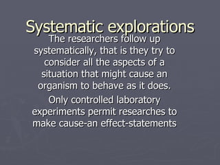 Systematic explorations The researchers follow up systematically, that is they try to consider all the aspects of a situation that might cause an organism to behave as it does. Only controlled laboratory experiments permit researches to make cause-an effect-statements 