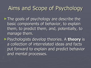 Aims and Scope of Psychology The goals of psychology are describe the basic components of behavior, to explain them, to predict them, and, potentially, to manage them. Psychologists develop theories. A  theory  is a collection of interrelated ideas and facts put forward to explain and predict behavior and mental processes. 