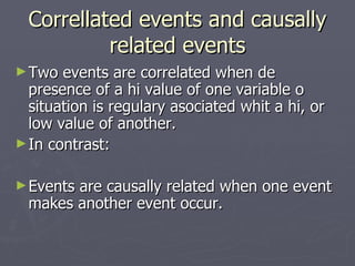 Correllated events and causally related events Two events are correlated when de presence of a hi value of one variable o situation is regulary asociated whit a hi, or low value of another. In contrast: Events are causally related when one event makes another event occur. 
