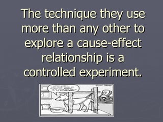 The technique they use more than any other to explore a cause-effect relationship is a controlled experiment.   