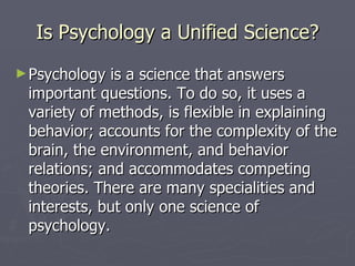 Is Psychology a Unified Science? Psychology is a science that answers important questions. To do so, it uses a variety of methods, is flexible in explaining behavior; accounts for the complexity of the brain, the environment, and behavior relations; and accommodates competing theories. There are many specialities and interests, but only one science of psychology. 