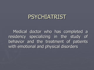 PSYCHIATRIST Medical  doctor who has completed a residency specializing in the study of behavior and the treatment of patients with emotional and physical disorders  