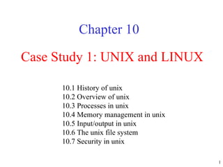 Case Study 1: UNIX and LINUX Chapter 10 10.1 History of unix  10.2 Overview of unix  10.3 Processes in unix  10.4 Memory management in unix  10.5 Input/output in unix  10.6 The unix file system  10.7 Security in unix  