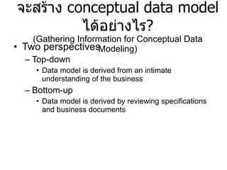 จะสร้าง  conceptual data model  ได้อย่างไร ? (Gathering Information for Conceptual Data Modeling) Two perspectives Top-down Data model is derived from an intimate understanding of the business Bottom-up Data model is derived by reviewing specifications and business documents 