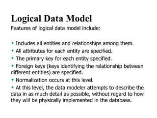 Logical Data Model   Features of logical data model include:  Includes all entities and relationships among them.  All attributes for each entity are specified.  The primary key for each entity specified.  Foreign keys (keys identifying the relationship between different entities) are specified.  Normalization occurs at this level.  At this level, the data modeler attempts to describe the data in as much detail as possible, without regard to how they will be physically implemented in the database.  