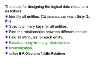 The steps for designing the logical data model are as follows:  Identify all entities.  ( ใช้  conceptual data model   เป็นจุดเริ่มต้น ) Specify primary keys for all entities.  Find the relationships between different entities.  Find all attributes for each entity.  Resolve many-to-many relationships.  Normalization .  เปลี่ยน  E-R Diagrams  ให้เป็น  Relations 
