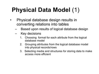 Physical Data Model  (1) Physical database design results in converting relations into tables Based upon results of logical database design Key decisions Choosing  format for each attribute from the logical database model Grouping attributes from the logical database model into physical records/rows 3.  Selecting media and structures for storing data to make access more efficient 