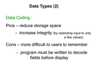 Data Types (2) Data Coding : Pros – reduce storage space  -  increase integrity  (by restricting input to only  a few values)  Cons – more difficult to users to remember -  program must be written to decode    fields before display 
